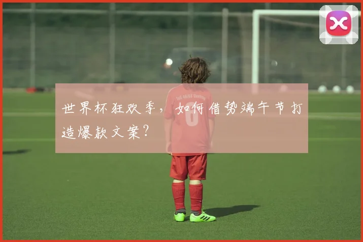世界杯狂欢季,如何借势端午节打造爆款文案?