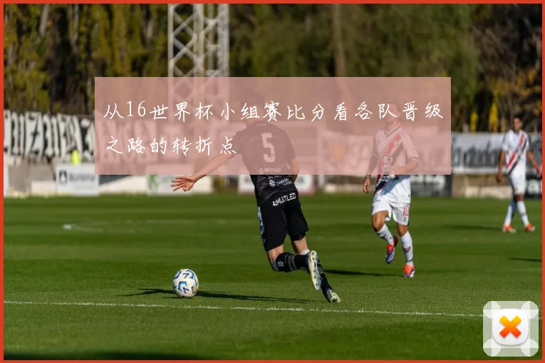 从16世界杯小组赛比分看各队晋级之路的转折点