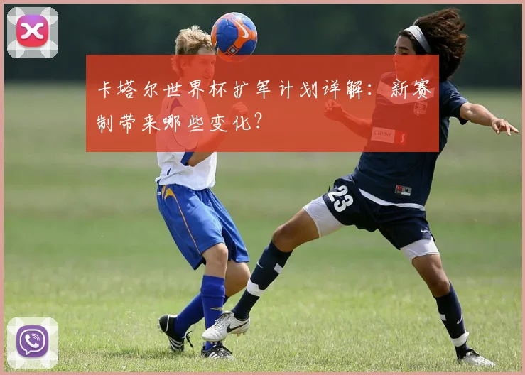 卡塔尔世界杯扩军计划详解：新赛制带来哪些变化？