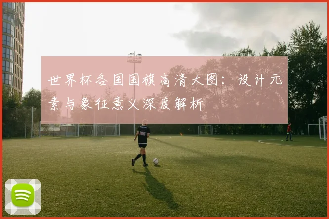 世界杯各国国旗高清大图:设计元素与象征意义深度解析