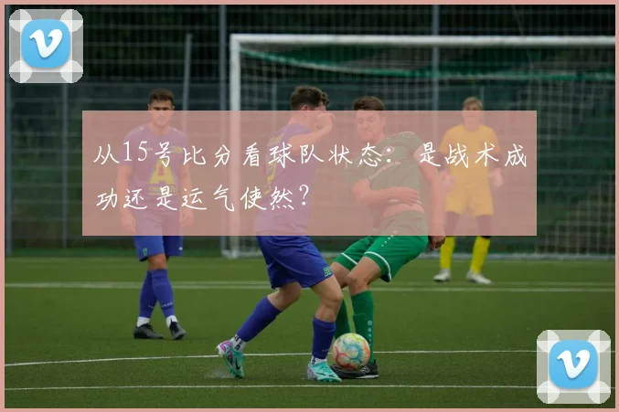 从15号比分看球队状态:是战术成功还是运气使然?