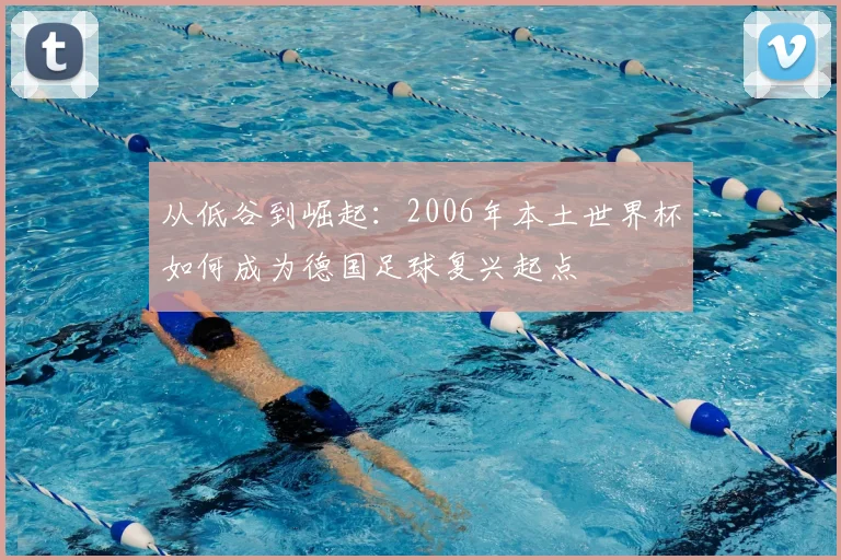 从低谷到崛起:2006年本土世界杯如何成为德国足球复兴起点