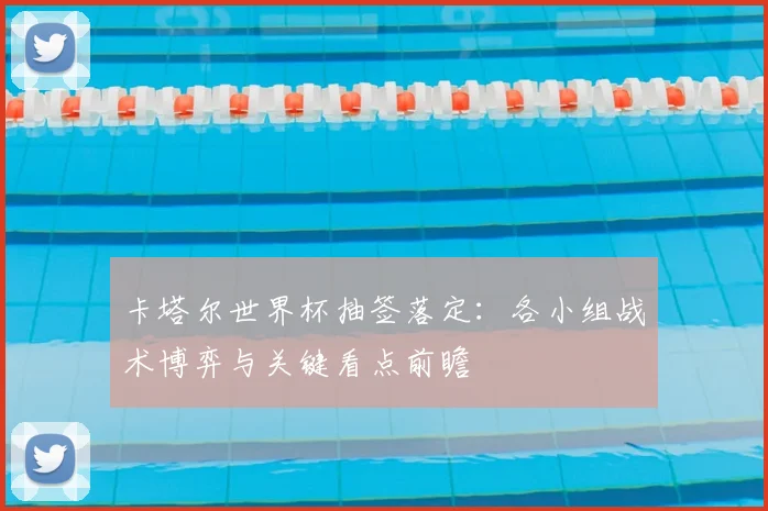 卡塔尔世界杯抽签落定：各小组战术博弈与关键看点前瞻