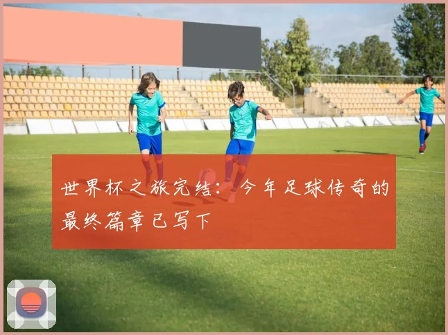 世界杯之旅完结:今年足球传奇的最终篇章已写下