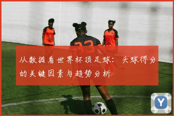 从数据看世界杯顶足球：头球得分的关键因素与趋势分析