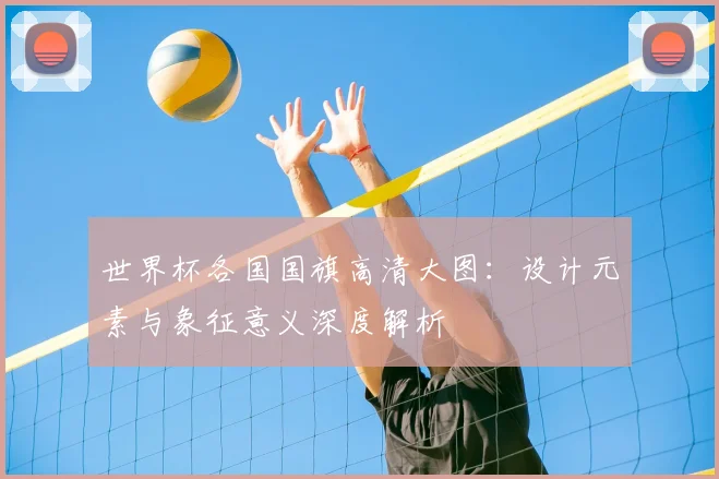 世界杯各国国旗高清大图:设计元素与象征意义深度解析