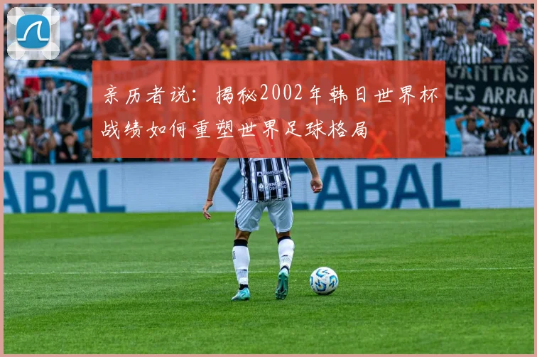 亲历者说：揭秘2002年韩日世界杯战绩如何重塑世界足球格局