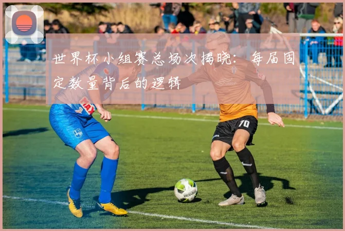 世界杯小组赛总场次揭晓：每届固定数量背后的逻辑