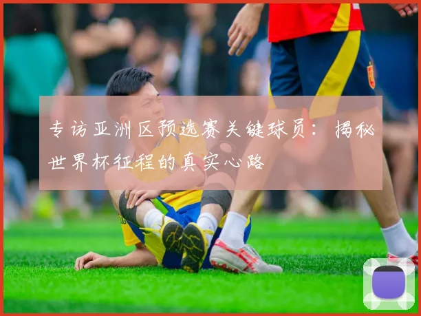 专访亚洲区预选赛关键球员：揭秘世界杯征程的真实心路