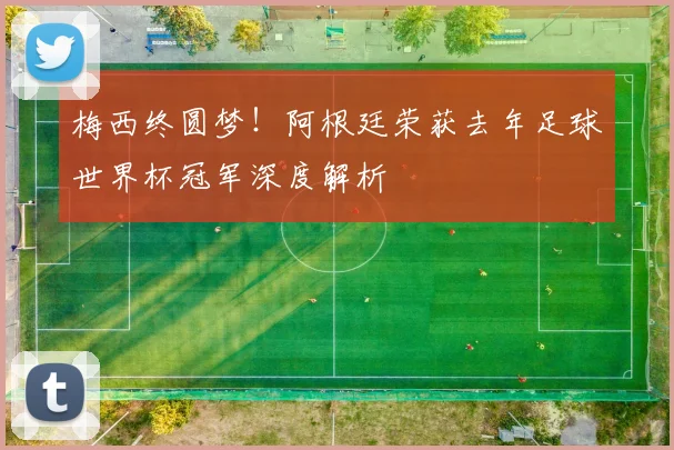 梅西终圆梦！阿根廷荣获去年足球世界杯冠军深度解析