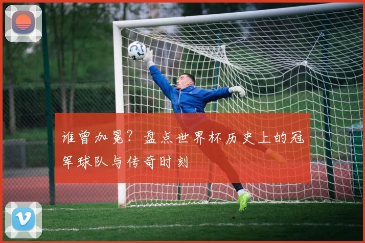 谁曾加冕？盘点世界杯历史上的冠军球队与传奇时刻