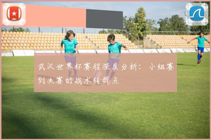 武汉世界杯赛程深度分析：小组赛到决赛的战术转折点