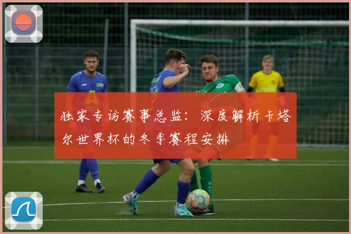 独家专访赛事总监：深度解析卡塔尔世界杯的冬季赛程安排