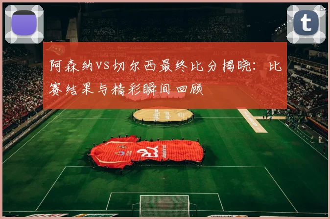 阿森纳vs切尔西最终比分揭晓：比赛结果与精彩瞬间回顾