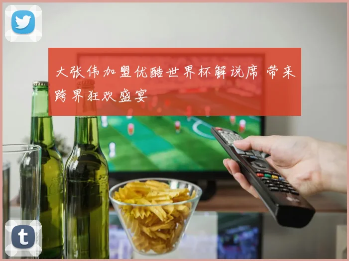 大张伟加盟优酷世界杯解说席 带来跨界狂欢盛宴