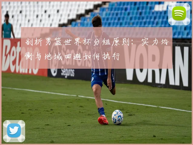 剖析男篮世界杯分组原则：实力均衡与地域回避如何执行